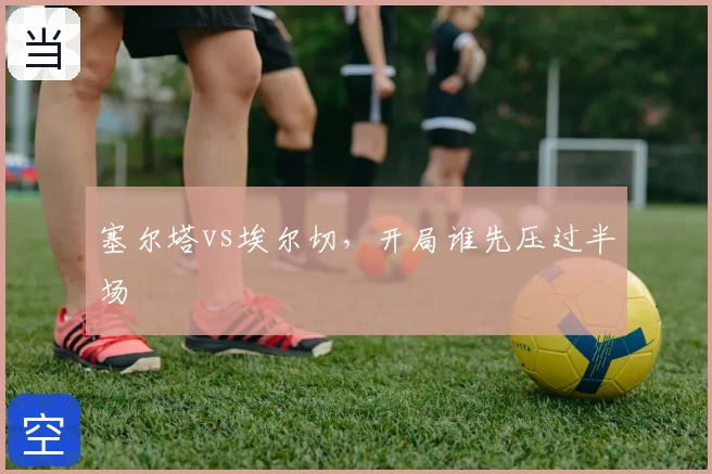 塞尔塔vs埃尔切,开局谁先压过半场
