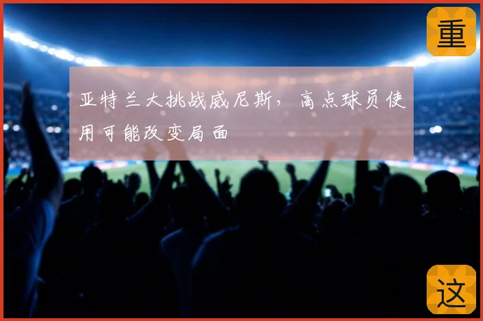 亚特兰大挑战威尼斯，高点球员使用可能改变局面